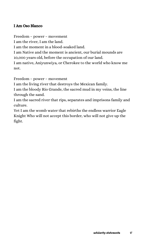 1Am Oso Blanco  Freedom - power -~ movement Lam the river, I am the land.  1am the moment in a blood-soaked land.  1am Native and the moment is ancient, our burial mounds are 10,000 years old, before the occupation of our land.  1am native, Aniyunwiy not.  or Cherokee to the world who know me  Freedom - power - movement 1am the living river that destroys the Mexican family.  1am the bloody Rio Grande, the sacred mud in my veins, the line through the sand.  1am the sacred river that rips, separates and imprisons family and culture.  Yet Lam the womb water that rebirths the endless warrior Eagle Knight Who will not accept this border, who will not give up the fight.  soidarty satements  v 